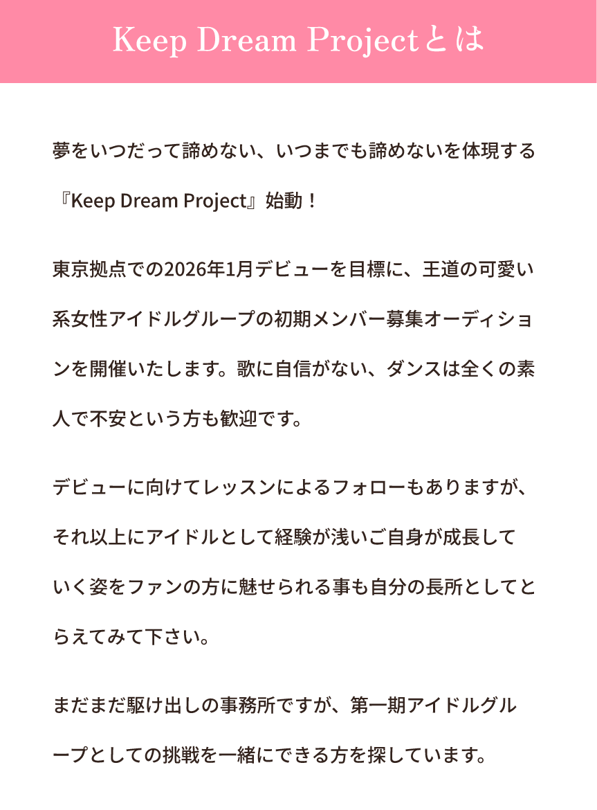 夢をいつだって諦めない、いつまでも諦めないを体現する『Keep Dream Project』始動!東京拠点での2026年1月デビューを目標に、王道の可愛い系女性アイドルグループの初期メンバー募集オーディションを開催いたします。歌に自信がない、ダンスは全くの素人で不安という方も歓迎です。デビューに向けてレッスンによるフォローもありますが、それ以上にアイドルとして経験が浅いご自身が成長していく姿をファンの方に魅せられる事も自分の長所としてとらえてみて下さい。まだまだ駆け出しの事務所ですが、第一期アイドルグループとしての挑戦を一緒にできる方を探しています。