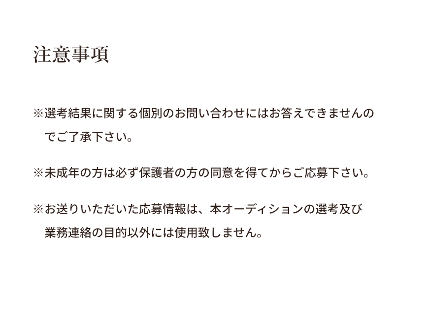 【注意事項】※選考結果に関する個別のお問い合わせにはお答えできませんのでご了承下さい。※未成年の方は必ず保護者の方の同意を得てからご応募下さい。※お送りいただいた応募情報は、本オーディションの選考及び業務連絡の目的以外には使用致しません。