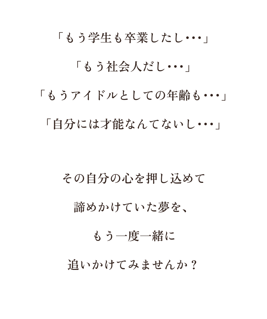 「もう学生も卒業したし…、もう社会人だし・・・、もうアイドルとしての年齢も・・・、自分には才能なんてないし・・・」その自分の心を押し込めて諦めかけていた夢を、もう一度一緒に追いかけてみませんか?